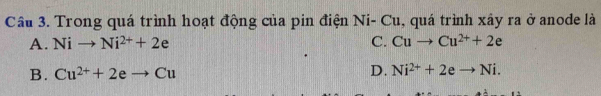 Trong quá trình hoạt động của pin điện Ni-C u, quá trình xây ra ở anode là
A. Nito Ni^(2+)+2e C. Cuto Cu^(2+)+2e
B. Cu^(2+)+2eto Cu D. Ni^(2+)+2eto Ni.