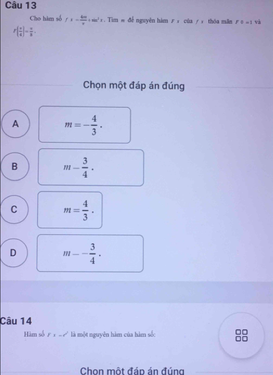 Cho hàm số fx= 4m/π  +sin^2x. Tìm m để nguyên hàm F x của /x thôa mãn F0=1 và
F( π /4 )= π /8 . 
Chọn một đáp án đúng
A m=- 4/3 .
B m- 3/4 ·
C m= 4/3 .
D m-- 3/4 ·
Câu 14
Hàm số Fx-c^2 là một nguyên hàm của hàm số:
Chon một đáp án đúng