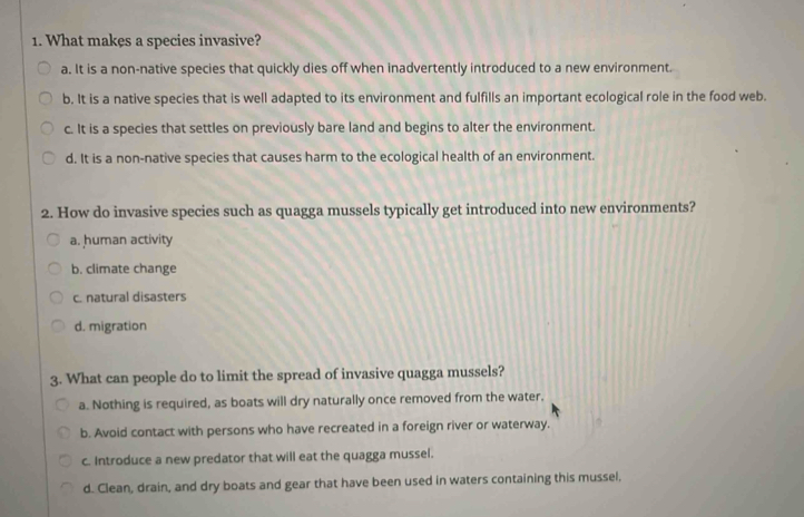 What makes a species invasive?
a. It is a non-native species that quickly dies off when inadvertently introduced to a new environment.
b. It is a native species that is well adapted to its environment and fulfills an important ecological role in the food web.
c. It is a species that settles on previously bare land and begins to alter the environment.
d. It is a non-native species that causes harm to the ecological health of an environment.
2. How do invasive species such as quagga mussels typically get introduced into new environments?
a. human activity
b. climate change
c. natural disasters
d. migration
3. What can people do to limit the spread of invasive quagga mussels?
a. Nothing is required, as boats will dry naturally once removed from the water.
b. Avoid contact with persons who have recreated in a foreign river or waterway.
c. Introduce a new predator that will eat the quagga mussel.
d. Clean, drain, and dry boats and gear that have been used in waters containing this mussel,