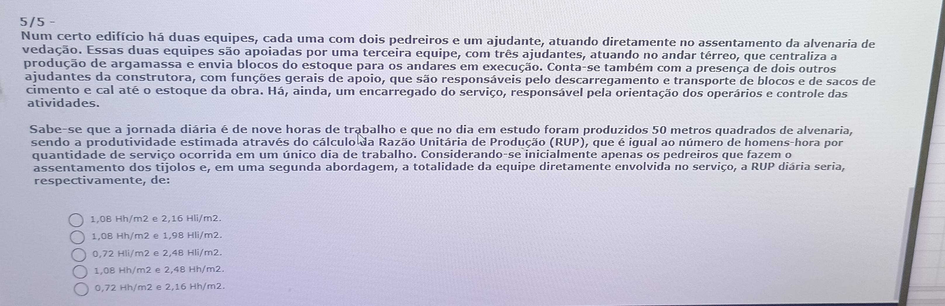 5/5
Num certo edifício há duas equipes, cada uma com dois pedreiros e um ajudante, atuando diretamente no assentamento da alvenaria de
vedação. Essas duas equipes são apoiadas por uma terceira equipe, com três ajudantes, atuando no andar térreo, que centraliza a
produção de argamassa e envia blocos do estoque para os andares em execução. Conta-se também com a presença de dois outros
ajudantes da construtora, com funções gerais de apoio, que são responsáveis pelo descarregamento e transporte de blocos e de sacos de
cimento e cal até o estoque da obra. Há, ainda, um encarregado do serviço, responsável pela orientação dos operários e controle das
atividades.
Sabe-se que a jornada diária é de nove horas de trąbalho e que no dia em estudo foram produzidos 50 metros quadrados de alvenaria,
sendo a produtividade estimada através do cálculo da Razão Unitária de Produção (RUP), que é igual ao número de homens-hora por
quantidade de serviço ocorrida em um único dia de trabalho. Considerando-se inicialmente apenas os pedreiros que fazem o
assentamento dos tijolos e, em uma segunda abordagem, a totalidade da equipe diretamente envolvida no serviço, a RUP diária seria,
respectivamente, de:
1,08 Hh/m2 e 2,16 Hli/m2.
1,08 Hh/m2 e 1,98 Hli/m2.
0,72 Hli/m2 e 2,48 Hli/m2.
1,08 Hh/m2 e 2,48 Hh/m2.
0,72 Hh/m2 e 2,16 Hh/m2.