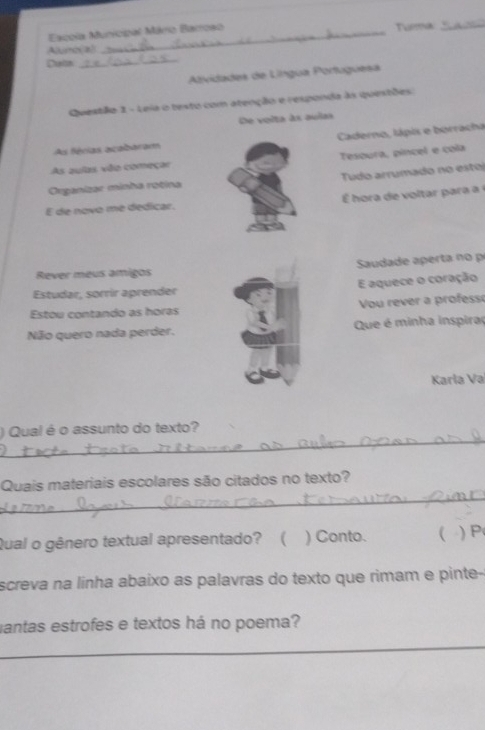 Escola Municipal Mário Barroso Tura 
Aurcal 
Detn 
_ 
Alividades de Língua Portuguesa 
Questão 1 - Leia o testo com atenção e responda às quistões 
De voita às aulas 
As férias acabaram Caderno, lápis e borracha 
As aulas vão começar Tesoura, píncel e cola 
Organizar minha rotina Tudo arrumado no esto 
E de novo me dedicar. ora e olta ar 
Rever meus amigos Sauda de a ert 
Estudar, sorrir aprender E aquece o coração 
Estou contando as horas Vou rever a professé 
Não quero nada perder. Que é minha inspiraç 
Karla Va 
_ 
) Qual é o assunto do texto? 
_ 
Quais materiais escolares são citados no texto? 
Qual o gênero textual apresentado? ( ) Conto.  ) P 
screva na linha abaixo as palavras do texto que rimam e pinte- 
mantas estrofes e textos há no poema? 
_