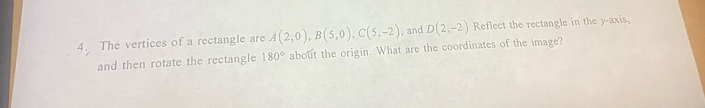 The vertices of a rectangle are A(2,0), B(5,0), C(5,-2) ,and D(2,-2) Reflect the rectangle in the y-axis, 
and then rotate the rectangle 180° about the origin. What are the coordinates of the image?