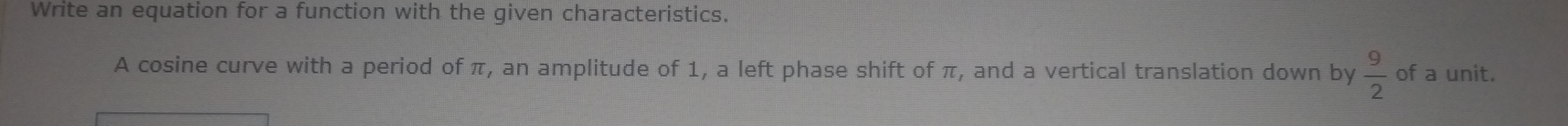 Write an equation for a function with the given characteristics. 
A cosine curve with a period of π, an amplitude of 1, a left phase shift of π, and a vertical translation down by  9/2  of a unit.