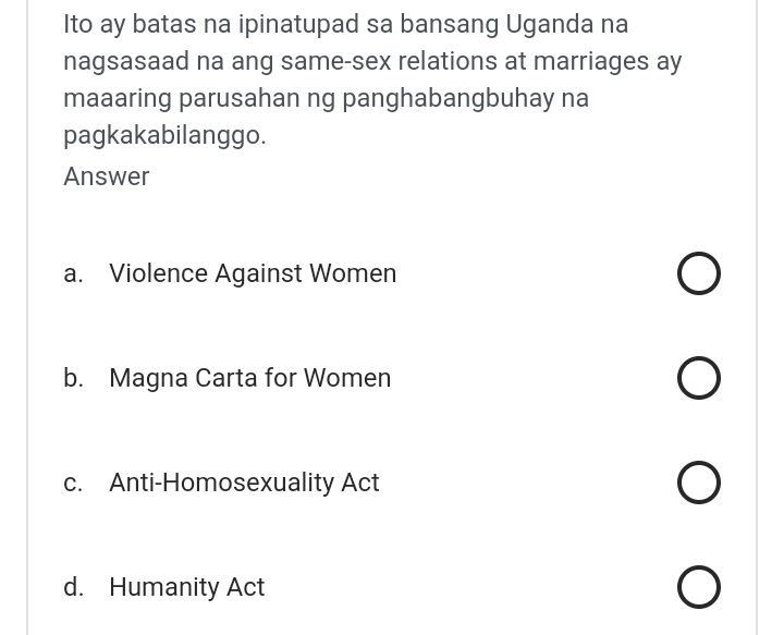 Ito ay batas na ipinatupad sa bansang Uganda na
nagsasaad na ang same-sex relations at marriages ay
maaaring parusahan ng panghabangbuhay na
pagkakabilanggo.
Answer
a. Violence Against Women
b. Magna Carta for Women
c. Anti-Homosexuality Act
d. Humanity Act