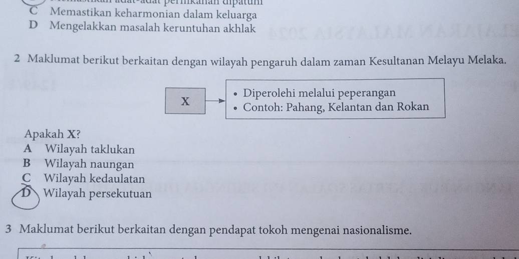 adat permkanan ampatum
C Memastikan keharmonian dalam keluarga
D Mengelakkan masalah keruntuhan akhlak
2 Maklumat berikut berkaitan dengan wilayah pengaruh dalam zaman Kesultanan Melayu Melaka.
Diperolehi melalui peperangan
x Contoh: Pahang, Kelantan dan Rokan
Apakah X?
A Wilayah taklukan
B Wilayah naungan
C Wilayah kedaulatan
DWilayah persekutuan
3 Maklumat berikut berkaitan dengan pendapat tokoh mengenai nasionalisme.