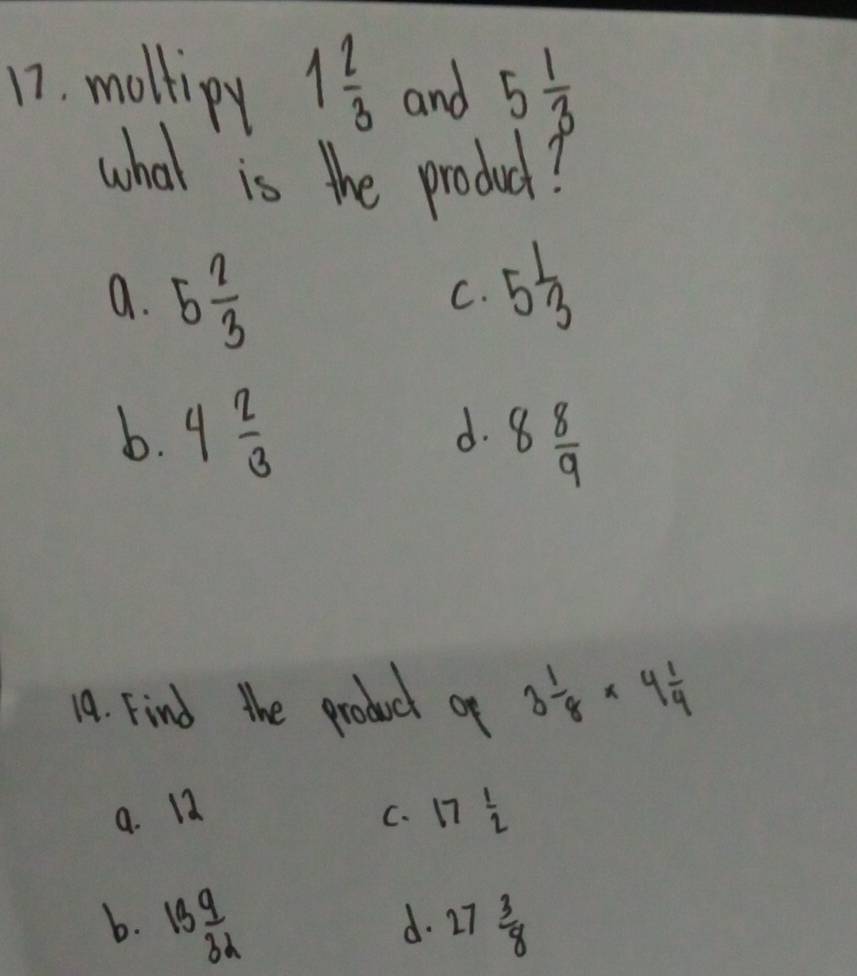 moltipy 1 2/3  and 5 1/3 
what is the produc?
a. 5 2/3 
C. 5 1/3 
b. 4 2/3 
d. 8 8/9 
19. Find the product of 3 1/8 * 4 1/4 
9. 12
C. 17 1/2 
b. 13 9/3d  27 3/8 
d.