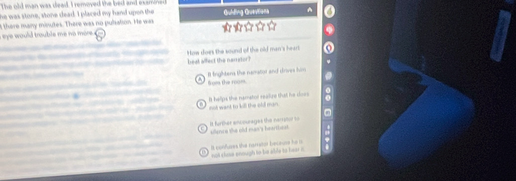 The old man was dead. I remoyed the bed and examined
he was stone, stone dead. I placed my hand upon the Guiding Questions
t there many minutes. There was no pulzation. He was
eye would trouble me no more .
How does the sound of the old man's heart
beal affect the narrator?
Il frightens the narrator and drives him
A from the room.
It helps the narrator realize that he does
a not want to kill the old man.
It further encourages the narrator to
silence the old man's heartbeat
It confuses the narrator beceuse he is
not clase enough to be able to hear it.