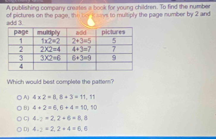 A publishing company creates a book for young children. To find the number
of pictures on the page, the bork says to multiply the page number by 2 and
add 3.
Which would best complete the pattern?
A) 4* 2=8,8+3=11,11
B) 4+2=6,6+4=10,10
C) 4-2=2,2+6=8,8
D) 4_-2=2,2+4=6,6