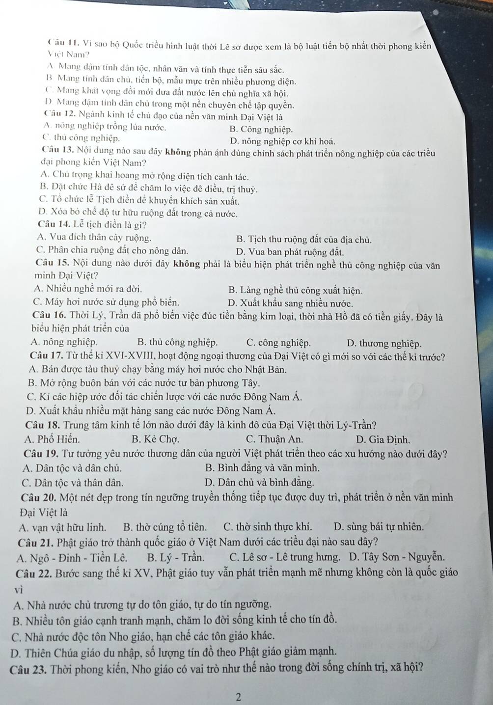 Cầu 11. Vì sao bộ Quốc triều hình luật thời Lê sơ được xem là bộ luật tiến bộ nhất thời phong kiến
Việt Nam
A. Mang dậm tính dân tộc, nhân văn và tính thực tiễn sâu sắc.
B Mang tính dân chù, tiến bộ, mẫu mực trên nhiều phương diện.
C. Mang khát vọng đồi mới dưa đất nước lên chủ nghĩa xã hội.
D. Mang đậm tinh dân chủ trong một nền chuyên chế tập quyền.
Câu 12. Ngành kinh tế chủ đạo của nền văn minh Đại Việt là
A. nông nghiệp trồng lúa nước. B. Công nghiệp.
C. thủ công nghiệp. D. nông nghiệp cơ khí hoá.
Câu 13. Nội dung nào sau dây không phản ánh đúng chính sách phát triển nông nghiệp của các triều
đại phong kiến Việt Nam?
A. Chủ trọng khai hoang mở rộng diện tích canh tác.
B. Đặt chức Hà đê sứ đề chăm lo việc đê điều, trị thuỷ.
C. Tổ chức lễ Tịch diền đề khuyển khích sản xuất.
D. Xóa bỏ chế độ tư hữu ruộng đất trong cả nước.
Câu 14. Lễ tịch diền là gì?
A. Vua đích thân cày ruộng. B. Tịch thu ruộng đất của địa chủ.
C. Phân chia ruộng đất cho nông dân. D. Vua ban phát ruộng đất.
Câu 15. Nội dung nào dưới dây không phải là biểu hiện phát triển nghề thủ công nghiệp của văn
minh Đại Việt?
A. Nhiều nghề mới ra đời. B. Làng nghề thủ công xuất hiện.
C. Máy hơi nước sử dụng phổ biển. D. Xuất khẩu sang nhiều nước.
Câu 16. Thời Lý, Trần đã phổ biến việc đúc tiền bằng kim loại, thời nhà Hồ đã có tiền giấy. Đây là
biểu hiện phát triển của
A. nông nghiệp. B. thủ công nghiệp. C. công nghiệp. D. thương nghiệp.
Câu 17. Từ thế kỉ XVI-XVIII, hoạt động ngoại thương của Đại Việt có gì mới so với các thế ki trước?
A. Bán được tàu thuỷ chạy bằng máy hơi nước cho Nhật Bản.
B. Mở rộng buôn bán với các nước tư bản phương Tây.
C. Kí các hiệp ước đối tác chiến lược với các nước Đông Nam Á.
D. Xuất khẩu nhiều mặt hàng sang các nước Đông Nam Á.
Câu 18. Trung tâm kinh tế lớn nào dưới đây là kinh đô của Đại Việt thời Lý-Trần?
A. Phố Hiến. B. Kè Chợ. C. Thuận An. D. Gia Định.
Câu 19. Tư tưởng yêu nước thương dân của người Việt phát triển theo các xu hướng nào dưới đây?
A. Dân tộc và dân chủ. B. Bình đẳng và văn minh.
C. Dân tộc và thân dân. D. Dân chủ và bình đẳng.
Câu 20. Một nét đẹp trong tín ngưỡng truyền thống tiếp tục được duy trì, phát triển ở nền văn minh
Đại Việt là
A. vạn vật hữu linh. B. thờ cúng tổ tiên. C. thờ sinh thực khí. D. sùng bái tự nhiên.
Câu 21. Phật giáo trở thành quốc giáo ở Việt Nam dưới các triều đại nào sau đây?
A. Ngô - Đinh - Tiền Lê. B. Lý - Trần. C. Lê sơ - Lê trung hưng. D. Tây Sơn - Nguyễn.
Câu 22. Bước sang thế ki XV, Phật giáo tuy vẫn phát triển mạnh mẽ nhưng không còn là quốc giáo
vì
A. Nhà nước chủ trương tự do tôn giáo, tự do tín ngưỡng.
B. Nhiều tôn giáo cạnh tranh mạnh, chăm lo đời sống kinh tế cho tín đồ.
C. Nhà nước độc tôn Nho giáo, hạn chế các tôn giáo khác.
D. Thiên Chúa giáo du nhập, số lượng tín đồ theo Phật giáo giảm mạnh.
Câu 23. Thời phong kiến, Nho giáo có vai trò như thế nào trong đời sống chính trị, xã hội?
2