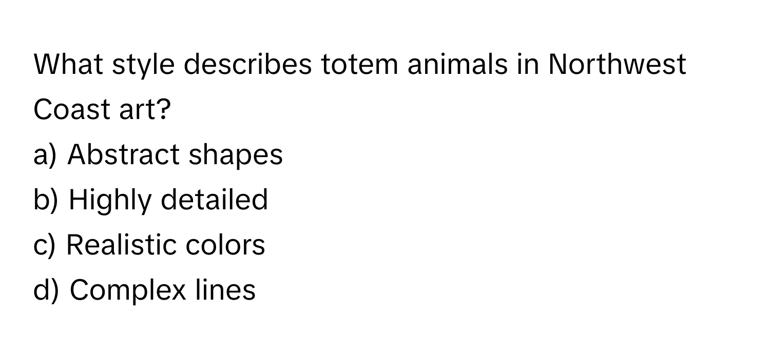 What style describes totem animals in Northwest Coast art? 

a) Abstract shapes
b) Highly detailed
c) Realistic colors
d) Complex lines