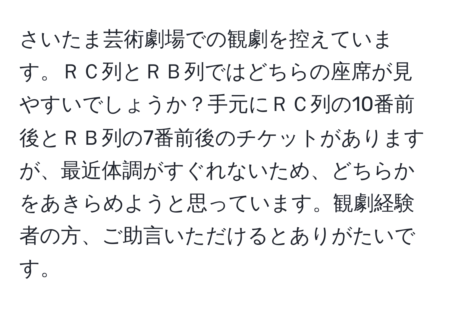 さいたま芸術劇場での観劇を控えています。ＲＣ列とＲＢ列ではどちらの座席が見やすいでしょうか？手元にＲＣ列の10番前後とＲＢ列の7番前後のチケットがありますが、最近体調がすぐれないため、どちらかをあきらめようと思っています。観劇経験者の方、ご助言いただけるとありがたいです。