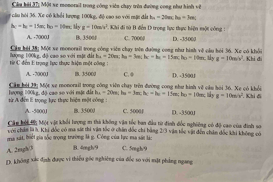 Câu hỏi 37: Một xe monorail trong công viên chạy trên đường cong như hình vẽ
câu hỏi 36. Xe có khối lượng 100kg, độ cao so với mặt đất h_A=20m;h_B=3m;
h_C=h_E=15m;h_D=10m 1; ấy g=10m/s^2. Khi đi từ B đến D trọng lực thực hiện một công :
A. -7000J B. 3500J C. 7000J D. -3500J
Câu hỏi 38: Một xe monorail trong công viên chạy trên đường cong như hình vẽ câu hỏi 36. Xe có khối
lượng 100kg, độ cao so với mặt đất h_A=20m;h_B=3m;h_C=h_E=15m;h_D=10m; lấy g=10m/s^2. Khi đi
từ C đến E trọng lực thực hiện một công :
A. -7000J B. 3500J C. 0 D. -3500J
Câu hỏi 39: Một xe monorail trong công viên chạy trên đường cong như hình vẽ câu hỏi 36. Xe có khối
lượng 100kg, độ cao so với mặt đất h_A=20m;h_B=3m;h_C=h_E=15m;h_D=10m; lấy g=10m/s^2. Khi đi
từ A đến E trọng lực thực hiện một công :
A. -5000J B. 3500J C. 5000J D. -3500J
Câu hỏi 40: Một vật khối lượng m thả không vận tốc ban đầu từ đinh dốc nghiêng có độ cao của đỉnh so
với chân là h. Khi dốc có ma sát thì vận tốc ở chân dốc chỉ bằng 2/3 vận tốc vật đến chân dốc khi không có
ma sát, biết gia tốc trọng trường là g. Công của lực ma sát là:
B. 4mgh/9
A. 2mgh/3 C. 5mgh/9
D. không xác định được vì thiếu góc nghiêng của dốc so với mặt phẳng ngang