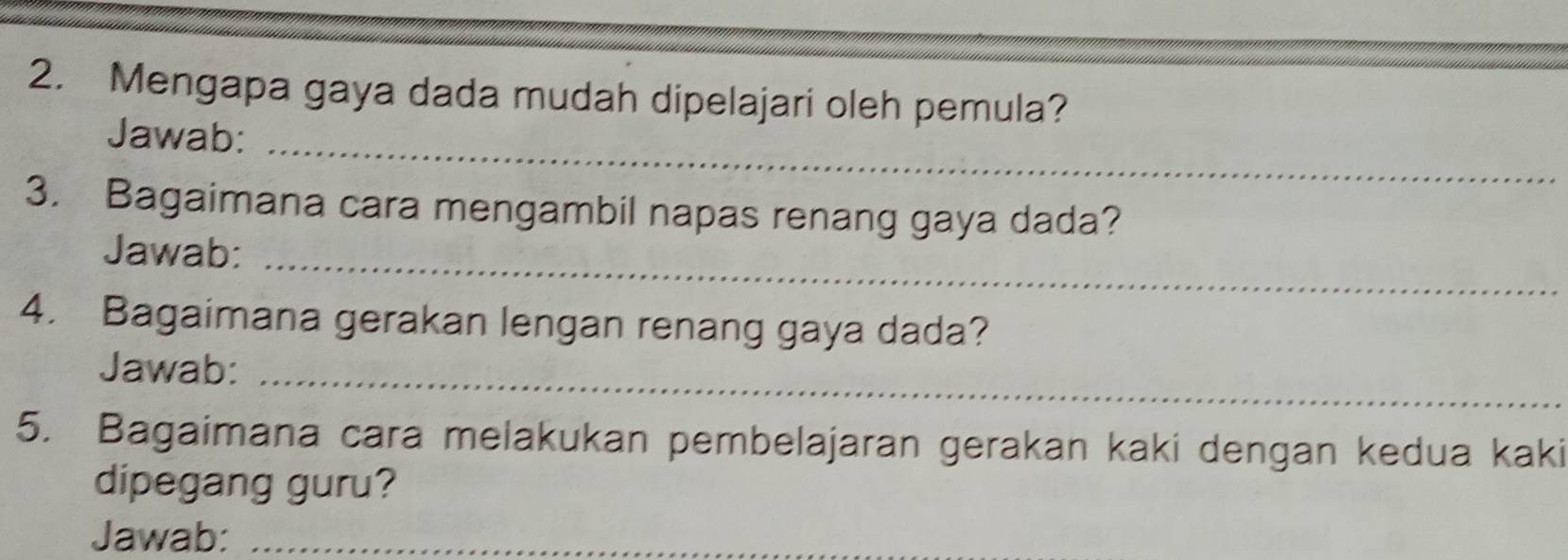 Mengapa gaya dada mudah dipelajari oleh pemula? 
Jawab:_ 
3. Bagaimana cara mengambil napas renang gaya dada? 
Jawab:_ 
4. Bagaimana gerakan lengan renang gaya dada? 
Jawab:_ 
5. Bagaimana cara melakukan pembelajaran gerakan kaki dengan kedua kaki 
dipegang guru? 
Jawab:_