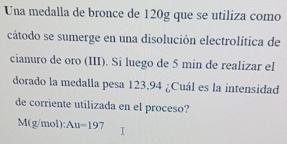 Una medalla de bronce de 120g que se utiliza como 
cátodo se sumerge en una disolución electrolítica de 
cianuro de oro (III). Si luego de 5 min de realizar el 
dorado la medalla pesa 123,94 ¿Cuál es la intensidad 
de corriente utilizada en el proceso?
M(g/mol) : Au=197