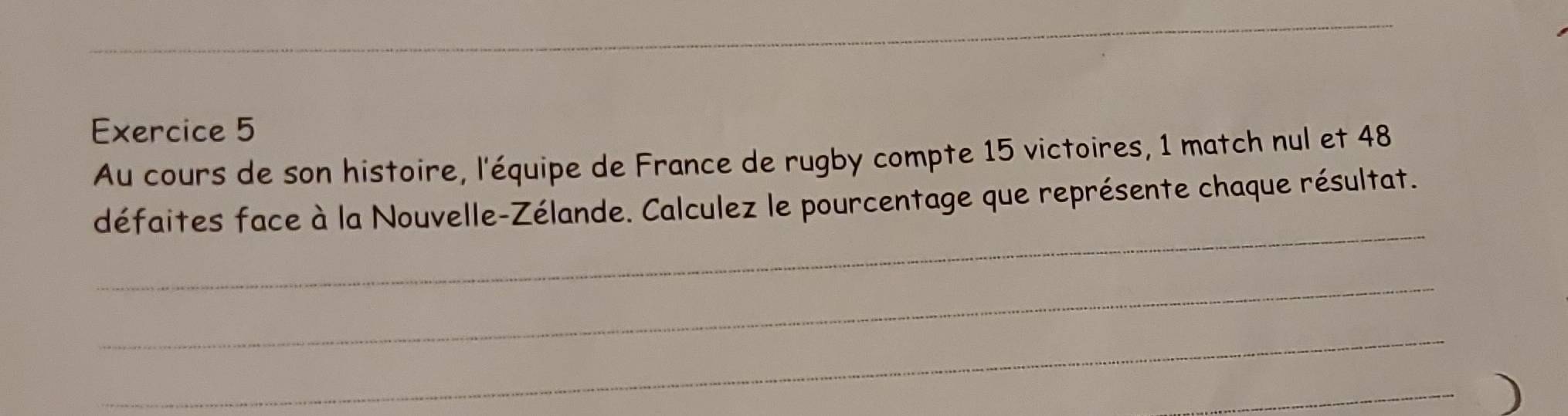 Au cours de son histoire, l'équipe de France de rugby compte 15 victoires, 1 match nul et 48
_ 
défaites face à la Nouvelle-Zélande. Calculez le pourcentage que représente chaque résultat. 
_ 
_ 
_