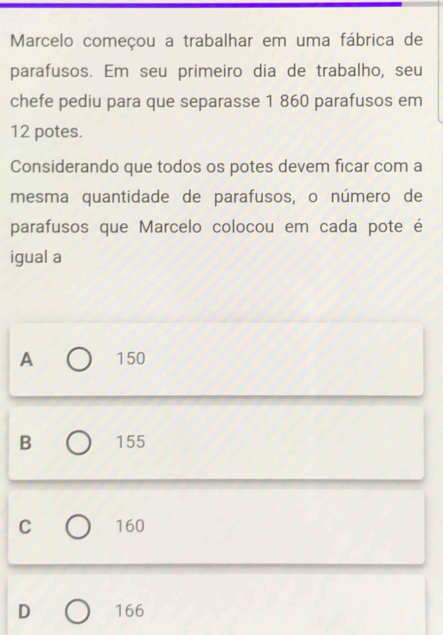 Marcelo começou a trabalhar em uma fábrica de
parafusos. Em seu primeiro dia de trabalho, seu
chefe pediu para que separasse 1 860 parafusos em
12 potes.
Considerando que todos os potes devem ficar com a
mesma quantidade de parafusos, o número de
parafusos que Marcelo colocou em cada pote é
igual a
A 150
B 155
C 160
D 166