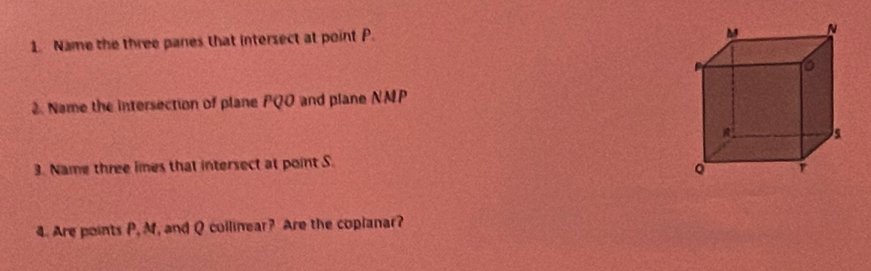 Name the three panes that intersect at point P. 
2. Name the intersection of plane PQO and plane NMP
3. Name three lmes that intersect at point S. 
4. Are points P, M, and Q collinear? Are the coplanar?