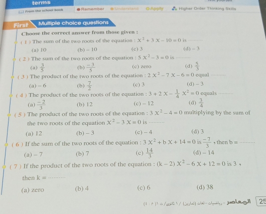 terms
From the school book Remember Apphy inher Order Thinkina Skile
First Multiple choice questions
Choose the correct answer from those given :
( 1 ) The sum of the two roots of the equation : x^2+3x-10=0 is_
(a) 10 (b) - 10 (c) 3 (d) - 3
( 2 ) The sum of the two roots of the equation : 5x^2-3=0 is ._
(a)  3/5  (b)  (-3)/5  (c) zero (d)  5/3 
( 3 ) The product of the two roots of the equation : 2x^2-7x-6=0 equal_
(a) - 6 (b)  7/2  (c) 3 (d) - 3
( 4) The product of the two roots of the equation : 3+2x- 1/4 x^2=0 equals ··········
(a)  (-2)/3  (b) 12 (c) - 12 (d)  3/4 
( 5 ) The product of the two roots of the equation : 3x^2-4=0 multiplying by the sum of
the two roots of the equation x^2-3x=0 is .....
(a) 12 (b) - 3 (c) -4 (d) 3
( 6 ) If the sum of the two roots of the equation : 3x^2+bx+14=0 is  (-7)/3  , then b= _
(a) - 7 (b) 7 (c)  14/3  (d) - 14
( 7 ) If the product of the two roots of the equation : (k-2)x^2-6x+12=0 is 3 ,
then k= _
(a) zero (b) 4 (c) 6 (d) 38
(8 0 )