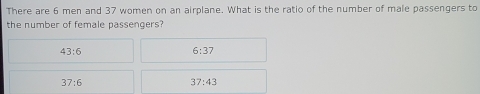 There are 6 men and 37 women on an airplane. What is the ratio of the number of male passengers to
the number of female passengers?
43:6
6:37
37:6
37:43