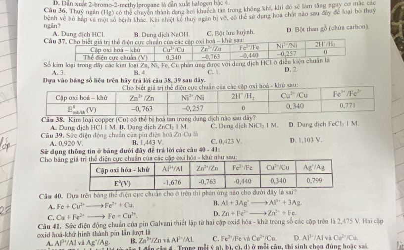 D. Dẫn xuất 2-bromo-2-methylpropane là dẫn xuất halogen bậc 4.
Câu 36. Thuỷ ngân (Hg) có thể chuyển thành dạng hơi khuếch tán trong không khí, khi đó sẽ làm tăng nguy cơ mặc các
ngân? bệnh về hô hấp và một số bệnh khác, Khi nhiệt kể thuy ngân bị vỡ, có thể sử dụng hoá chất nào sau đây để loại bỏ thuỷ
A. Dung djch HCl. B. Dung dịch NaOH. C. Bột lưu huỳnh. D. Bột than go^(overline 0) (chứa carbon).
C
ố kim loại trong dãy các kim loại Zn, Ni, Fe, Cu phản ứng được với dung dịch
A. 3. B. 4 C. 1 D. 2.
Dựa vào bảng số liêu trên hãy trả lời câu 38, 39 sau đây.
i hoá - khử sau:
Câu 38. Kim loại copper (Cu) có thể bị hoà tan trong dung dịch nào sau dây?
A. Dung dịch HCl 1 M. B. Dung dịch ZnCl_2IM. C. Dung dịch NiCl_2 1 M. D. Dung dịch FeCl 1 M
Câu 39. Sức điện động chuẩn của pin điện hoá Zn-Cu là
A. 0,920 V. B. 1,443 V. C. 0,423 V. D. 1,103 V.
Sử dụng thông tin ở bảng dưới đây để trả lời các câu 40-41:
Cho bảng
Câu 40. Dựa trên bảng thế điện cực chuẩn cho ở trên thì phán ứng nào cho dưới đây là sai?
A. Fe+Cu^(2+)to Fe^(2+)+Cu.
B. Al+3Ag^+to Al^(3+)+3Ag.
C. Cu+Fe^(2+)to Fe+Cu^(2+).
D. Zn+Fe^(2+)to Zn^(2+)+Fe.
Câu 41. Sức điện động chuẩn của pin Galvani thiết lập từ hai cặp oxid hóa - khử trong số các cặp trên là 2,475 V. Hai cặp
oxid hoá-khử hình thành pin lần lượt là
A. Al^(3+)/Al và Ag^+/Ag. B. Zn^(2+)/Zn và Al^(3+)/Al. C. Fe^(2+)/Fe và Cu^(2+)/Cu. D. Al^(3-)/Al và Cu^(2+)/Cu.
S á n sâu 4 Trong mỗi (a),b),c),d) ở mỗi câu, thí sinh chọn đúng hoặc sai.