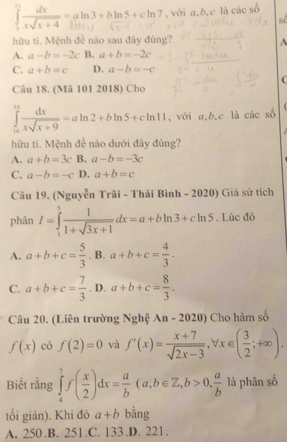 xx+4 aln3+bln5+cln7 , với a, b,c là các số
s(
hữu tì. Mệnh đề nào sau đây đúng? A
A. a-b=-2c B. a+b=-2c
C. a+b=c D. a-b=-c
(
Câu 18. (Mã 101 2018) Cho
∈tlimits _(16)^(85) dx/xsqrt(x+9) =aln 2+bln 5+cln 11 , với a, b, c là các số
hữu ti. Mệnh đề nào dưới đây đúng?
A. a+b=3c B. a-b=-3c
C. a-b=-c D. a+b=c
Câu 19. (Nguyễn Trãi - Thái Bình - 2020) Giả sử tích
phân I=∈tlimits _1^(5frac 1)1+sqrt(3x+1)dx=a+bln 3+cln 5. Lúc đó
A. a+b+c= 5/3  . B. a+b+c= 4/3 .
C. a+b+c= 7/3 . D. a+b+c= 8/3 . 
Câu 20. (Liên trường Nghệ An - 2020) Cho hàm số
f(x) có f(2)=0 và f'(x)= (x+7)/sqrt(2x-3) , forall x∈ ( 3/2 ;+∈fty ). 
Biết rằng ∈tlimits _4^(7f(frac x)2)dx= a/b (a,b∈ Z, b>0,  a/b  là phân số
tối giản). Khi đó a+b bằng
A. 250.B. 251.C. 133.D. 221.