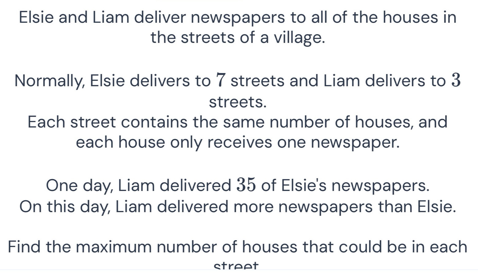 Elsie and Liam deliver newspapers to all of the houses in 
the streets of a village. 
Normally, Elsie delivers to 7 streets and Liam delivers to 3
streets. 
Each street contains the same number of houses, and 
each house only receives one newspaper. 
One day, Liam delivered 35 of Elsie's newspapers. 
On this day, Liam delivered more newspapers than Elsie. 
Find the maximum number of houses that could be in each 
street