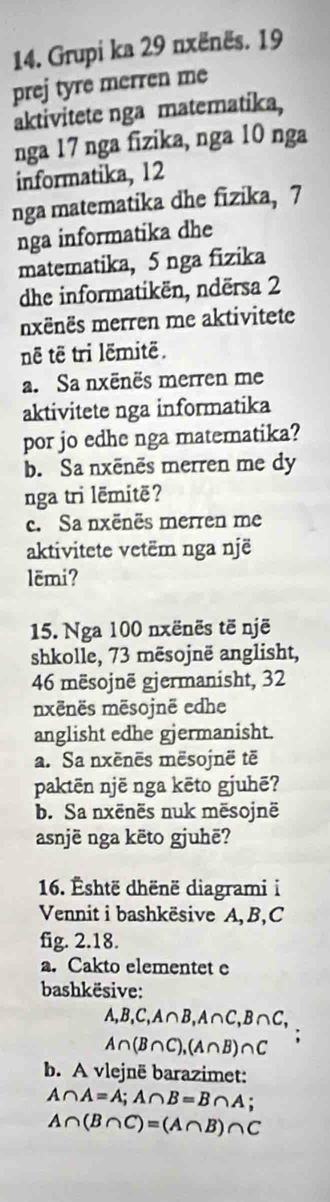 Grupi ka 29 nxënës. 19
prej tyre merren me 
aktivitete nga matematika, 
nga 17 nga fizika, nga 10 nga 
informatika, 12
nga matematika dhe fizika, 7
nga informatika dhe 
matematika, 5 nga fizika 
dhe informatikën, ndërsa 2
nxënës merren me aktivitete 
nê tê tri lëmitë. 
a. Sa nxēnës merren me 
aktivitete nga informatika 
por jo edhe nga matematika? 
b. Sa nxēnēs merren me dy 
nga tri lēmitë? 
c. Sa nxënës merren me 
aktivitete vetëm nga një 
lëmi? 
15. Nga 100 nxënës të një 
shkolle, 73 mēsojnë anglisht,
46 mësojnë gjermanisht, 32
mxënës mësojnë edhe 
anglisht edhe gjermanisht. 
a. Sa nxēnēs mësojnë tē 
paktēn një nga kēto gjuhē? 
b. Sa nxënës nuk mēsojnë 
asnjë nga këto gjuhë? 
16. Éshtë dhënë diagrami i 
Vennit i bashkësive A, B,C 
fig. 2.18. 
a. Cakto elementet e 
bashkësive:
A, B, C, A∩ B, A∩ C, B∩ C,
A∩ (B∩ C), (A∩ B)∩ C
b. A vlejnë barazimet:
A∩ A=A; A∩ B=B∩ A;
A∩ (B∩ C)=(A∩ B)∩ C