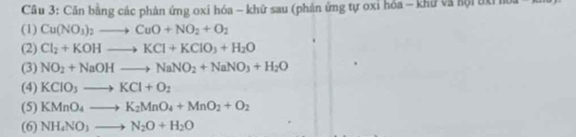 Cầu 3: Cân bằng các phản ứng oxi hóa - khữ sau (phản ứng tự oxi hỏa - khử và hội uxỉ hoa - 
(1) Cu(NO_3)_2to CuO+NO_2+O_2
(2) Cl_2+KOHto KCl+KClO_3+H_2O
(3) NO_2+NaOHto NaNO_2+NaNO_3+H_2O
(4) KCIO_3to KCl+O_2
(5) KMnO_4to K_2MnO_4+MnO_2+O_2
(6) NH_4NO_3to N_2O+H_2O