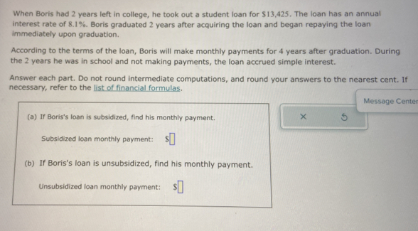 When Boris had 2 years left in college, he took out a student loan for $13,425. The loan has an annual 
interest rate of 8.1%. Boris graduated 2 years after acquiring the loan and began repaying the loan 
immediately upon graduation. 
According to the terms of the loan, Boris will make monthly payments for 4 years after graduation. During 
the 2 years he was in school and not making payments, the loan accrued simple interest. 
Answer each part. Do not round intermediate computations, and round your answers to the nearest cent. If 
necessary, refer to the list of financial formulas. 
Message Center 
(a) If Boris's loan is subsidized, find his monthly payment. 
× 5 
Subsidized loan monthly payment: $
(b) If Boris's loan is unsubsidized, find his monthly payment. 
Unsubsidized loan monthly payment: s