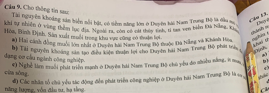 Cho thông tin sau: 
Câu 13. 
Tài nguyên khoáng sản biển nổi bật, có tiềm năng lớn ở Duyên hải Nam Trung Bộ là dầu mỏ Duyê 
khí tự nhiên ở vùng thềm lục địa. Ngoài ra, còn có cát thủy tinh, ti tan ven biển Đà Nẵng, Khá 
thành n 
Hòa, Bình Định. Sản xuất muối trong khu vực cũng có thuận lợi. 
a) Hai cánh đồng muối lớn nhất ở Duyên hải Nam Trung Bộ thuộc Đà Nẵng và Khánh Hòa nghìn t 
khai th 
b) Tài nguyên khoáng sản tạo điều kiện thuận lợi cho Duyên hải Nam Trung Bộ phát triển Định, 
a) 
dạng cơ cấu ngành công nghiệp. 
c) Nghề làm muối phát triển mạnh ở Duyên hải Nam Trung Bộ chủ yếu do nhiều nắng, ít mưa, b) 
c) 
cửa sông. 
d) Các nhân tố chủ yếu tác động đến phát triển công nghiệp ở Duyên hải Nam Trung Bộ là cơ thác 
d 
năng lượng, vốn đầu tư, hạ tầng. Câ