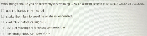 What things should you do differently if performing CPR on a infant instead of an adult? Check all that apply.
use the hands-only methoc
shake the infant to see if he or she is responsive
start CPR before calling 9-1-1
use just two fingers for chest compressions
use strong, deep compressions