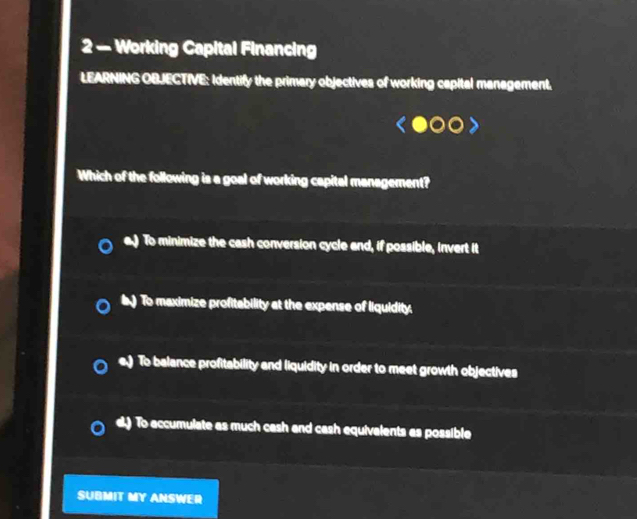 2 — Working Capital Financing
LEARNING OBJECTIVE: Identify the primary objectives of working capital management.
Which of the following is a goal of working capital management?
To minimize the cash conversion cycle and, if possible, invert it
) To maximize profitability at the expense of liquidity.
To balance profitability and liquidity in order to meet growth objectives
d.) To accumulate as much cash and cash equivalents as possible
SUBMIT MY ANSWER