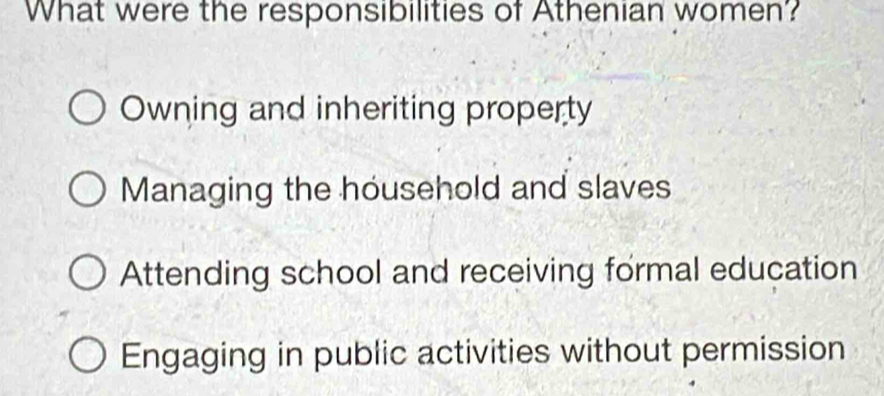 What were the responsibilities of Athenian women'?
Owning and inheriting property
Managing the household and slaves
Attending school and receiving formal education
Engaging in public activities without permission