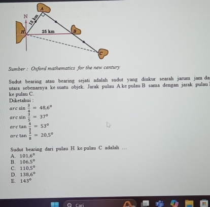 Sumber : Oxford mathematics for the new century
Sudut bearing atau bearing sejati adalah sudut yang diukur searah jarum jam da
utara sebenarnya ke suatu objek. Jarak pulau A ke pulau B sama dengan jarak pulau
ke pulau C.
Diketahui :
arc sin  3/4 =48.6°
arc sin  3/5 =37°
arc tan  4/3 =53°
arc tan  3/8 =20.5°
Sudut bearing dari pulau H ke pulau C adalah …
A. 101.6°
B. 106.5°
C. 110.5°
D. 138,6°
E. 143°