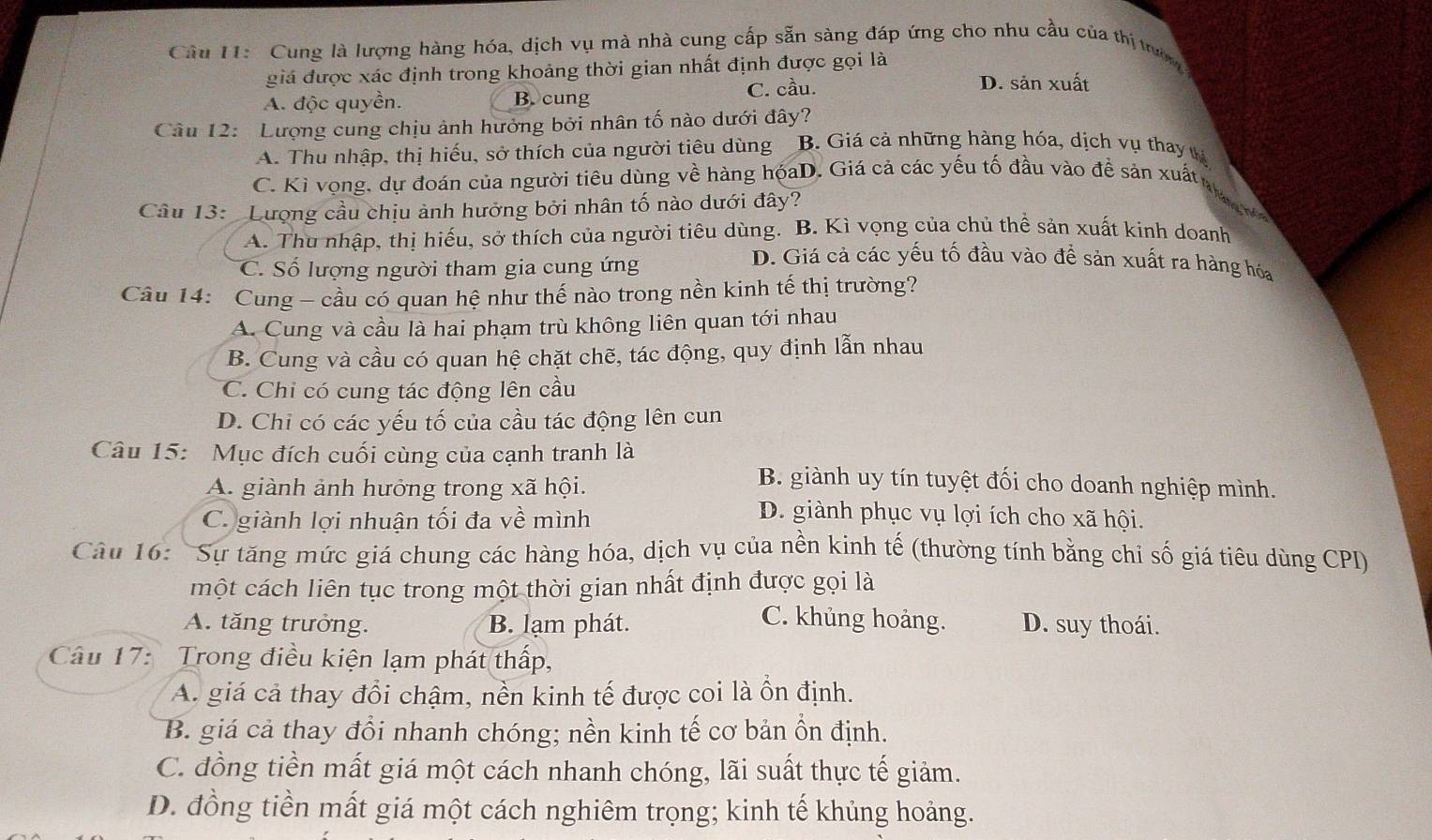 Cung là lượng hàng hóa, dịch vụ mà nhà cung cấp sẵn sàng đáp ứng cho nhu cầu của thị tườn
giá được xác định trong khoảng thời gian nhất định được gọi là D. sản xuất
A. độc quyền. B. cung
C. cầu.
Câu 12:  Lượng cung chịu ảnh hưởng bởi nhân tố nào dưới đây? B. Giá cả những hàng hóa, dịch vụ thay tế
A. Thu nhập, thị hiếu, sở thích của người tiêu dùng
C. Kì vọng, dự đoán của người tiêu dùng về hàng hóaD. Giá cả các yếu tố đầu vào đề sản xuất ha n 
Câu 13:  Lượng cầu chịu ảnh hưởng bởi nhân tố nào dưới đây?
A. Thu nhập, thị hiếu, sở thích của người tiêu dùng. B. Kì vọng của chủ thể sản xuất kinh doanh
C. Số lượng người tham gia cung ứng
D. Giá cả các yếu tố đầu vào đề sản xuất ra hàng hóa
Câu 14: Cung - cầu có quan hệ như thế nào trong nền kinh tế thị trường?
A. Cung và cầu là hai phạm trù không liên quan tới nhau
B. Cung và cầu có quan hệ chặt chẽ, tác động, quy định lẫn nhau
C. Chỉ có cung tác động lên cầu
D. Chỉ có các yếu tố của cầu tác động lên cun
Câu 15: Mục đích cuối cùng của cạnh tranh là
A. giành ảnh hưởng trong xã hội.
B. giành uy tín tuyệt đối cho doanh nghiệp mình.
C. giành lợi nhuận tối đa về mình
D. giành phục vụ lợi ích cho xã hội.
Câu 16:  Sự tăng mức giá chung các hàng hóa, dịch vụ của nền kinh tế (thường tính bằng chi số giá tiêu dùng CPI)
một cách liên tục trong một thời gian nhất định được gọi là
C. khủng hoảng.
A. tăng trưởng. B. lạm phát. D. suy thoái.
Câu 17:  Trong điều kiện lạm phát thấp,
A. giá cả thay đổi chậm, nền kinh tế được coi là ồn định.
B. giá cả thay đổi nhanh chóng; nền kinh tế cơ bản ồn định.
C. đồng tiền mất giá một cách nhanh chóng, lãi suất thực tế giảm.
D. đồng tiền mất giá một cách nghiêm trọng; kinh tế khủng hoảng.