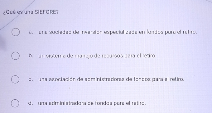 ¿Qué es una SIEFORE?
a. una sociedad de inversión especializada en fondos para el retiro.
b. un sistema de manejo de recursos para el retiro.
c. una asociación de administradoras de fondos para el retiro.
d. una administradora de fondos para el retiro.