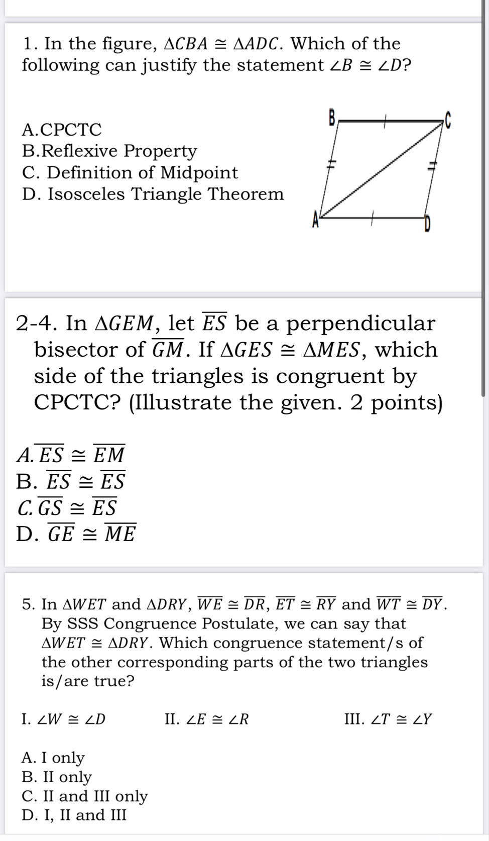 In the figure, △ CBA≌ △ ADC. Which of the
following can justify the statement ∠ B≌ ∠ D ?
A.CPCTC
B.Reflexive Property
C. Definition of Midpoint
D. Isosceles Triangle Theorem
2-4. In △ GEM , let overline ES be a perpendicular
bisector of overline GM. If △ GES≌ △ MES , which
side of the triangles is congruent by
CPCTC? (Illustrate the given. 2 points)
A. overline ES≌ overline EM
B. overline ES≌ overline ES
C. overline GS≌ overline ES
D. overline GE≌ overline ME
5. In △ WET and △ DRY, overline WE≌ overline DR, overline ET≌ overline RY and overline WT≌ overline DY. 
By SSS Congruence Postulate, we can say that
△ WET≌ △ DRY. Which congruence statement/s of
the other corresponding parts of the two triangles
is/are true?
I. ∠ W≌ ∠ D II. ∠ E≌ ∠ R III. ∠ T≌ ∠ Y
A. I only
B. II only
C. II and III only
D. I, II and III