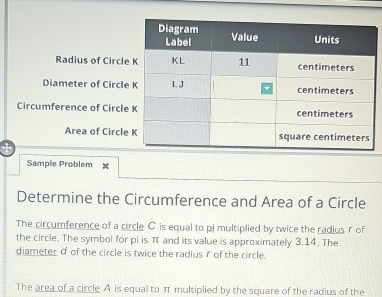 Radius of Circle 
Diameter of Circle 
Circumference of Circle 
Area of Circle 
Sample Problem x
Determine the Circumference and Area of a Circle 
The circumference of a circle C is equal to pi multiplied by twice the radius r of 
the circle. The symbol for pi is π and its value is approximately 3.14. The 
diameter σ of the circle is twice the radius r of the circle. 
The area of a circle A is equal to π multiplied by the square of the radius of the