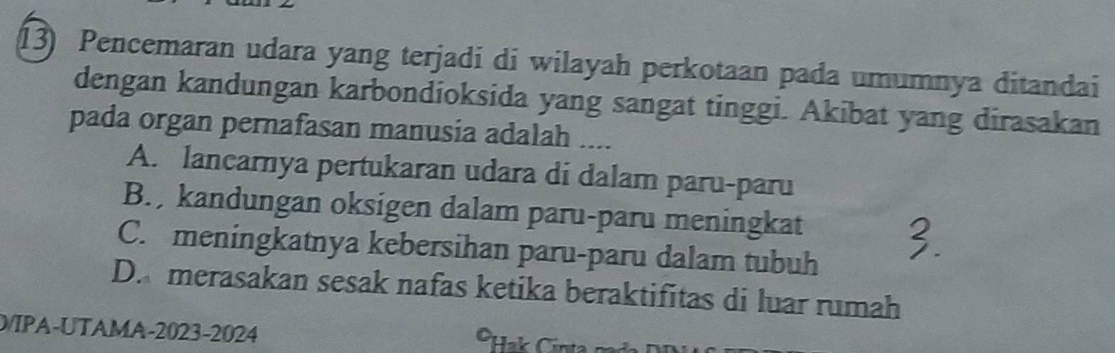 Pencemaran udara yang terjadi di wilayah perkotaan pada umumnya ditandai
dengan kandungan karbondioksida yang sangat tinggi. Akibat yang dirasakan
pada organ pernafasan manusia adalah ....
A. lancarnya pertukaran udara di dalam paru-paru
B. kandungan oksigen dalam paru-paru meningkat
C. meningkatnya kebersihan paru-paru dalam tubuh
D. merasakan sesak nafas ketika beraktifitas di luar rumah
D/IPA-UTAMA-2023-2024