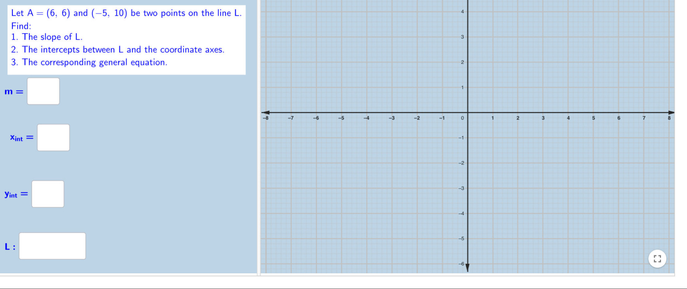 Let A=(6,6) and (-5,10) be two points on the line L. 4 
Find: 
1. The slope of L. 
2. The intercepts between L and the coordinate axes. 
3. The corresponding general equation.
m=□
x_int=□
y_int=□
L :□