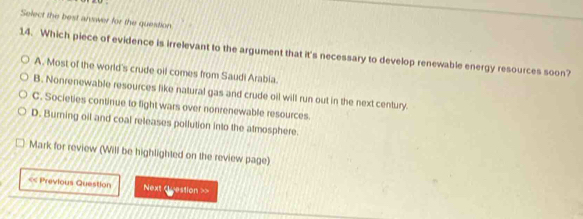 Select the best anwer for the question
14. Which piece of evidence is irrelevant to the argument that it's necessary to develop renewable energy resources soon?
A. Most of the world's crude oil comes from Saudi Arabia.
B. Nonrenewable resources like natural gas and crude oil will run out in the next century.
C. Societies continue to fight wars over nonrenewable resources
D. Burning oil and coal releases pollution into the atmosphere.
Mark for review (Will be highlighted on the review page)
<< Previous Question Next luestion >>