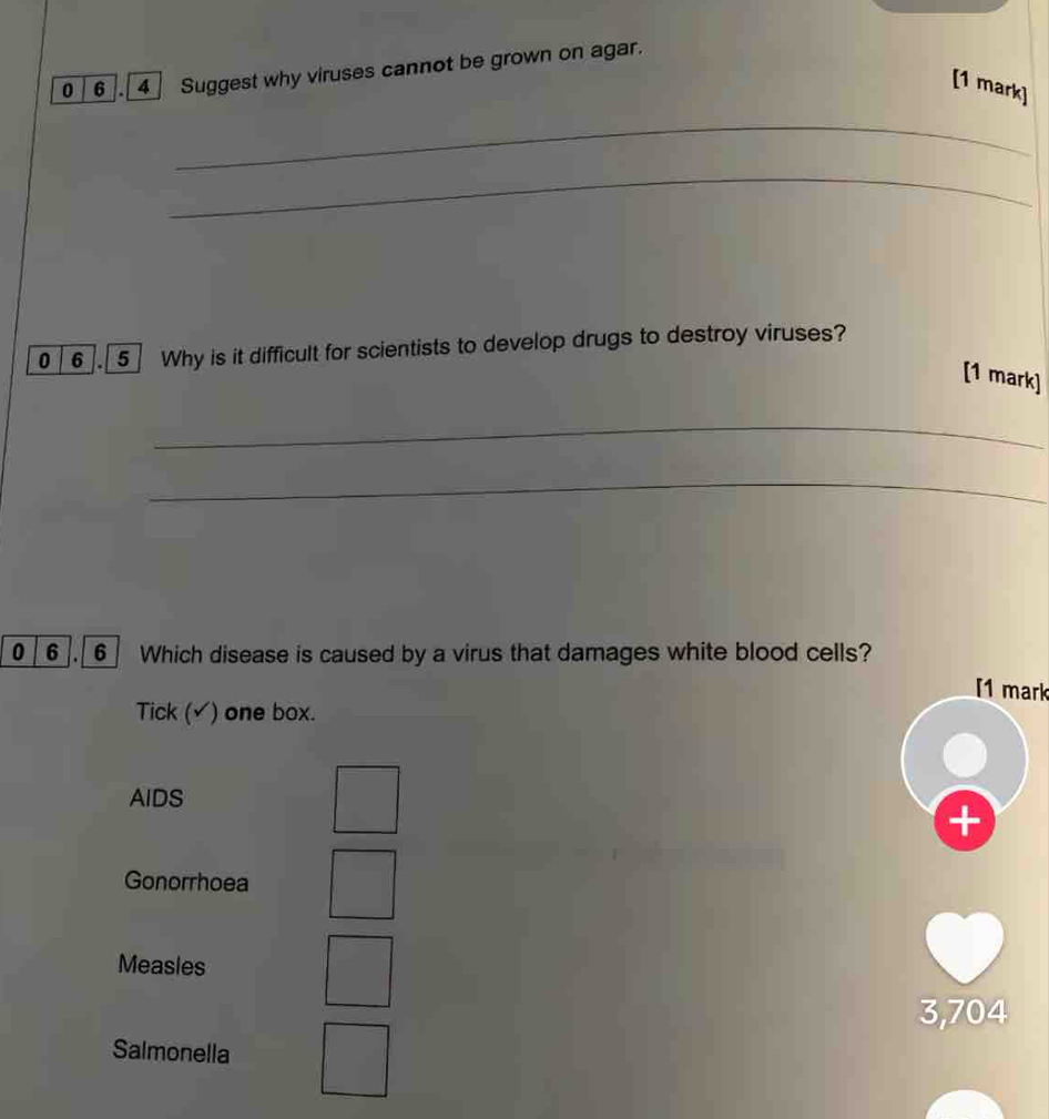 0 6 . 4 Suggest why viruses cannot be grown on agar.
[1 mark]
_
_
0 6 . 5 Why is it difficult for scientists to develop drugs to destroy viruses?
[1 mark]
_
_
0 6 6 Which disease is caused by a virus that damages white blood cells?
[1 mark
Tick (√) one box.
AIDS
+
Gonorrhoea
Measles
3,704
Salmonella