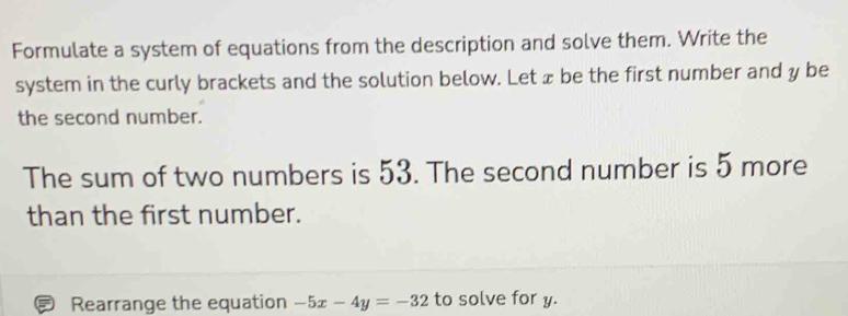 Formulate a system of equations from the description and solve them. Write the 
system in the curly brackets and the solution below. Letæ be the first number and y be 
the second number. 
The sum of two numbers is 53. The second number is 5 more 
than the first number. 
Rearrange the equation -5x-4y=-32 to solve for y.