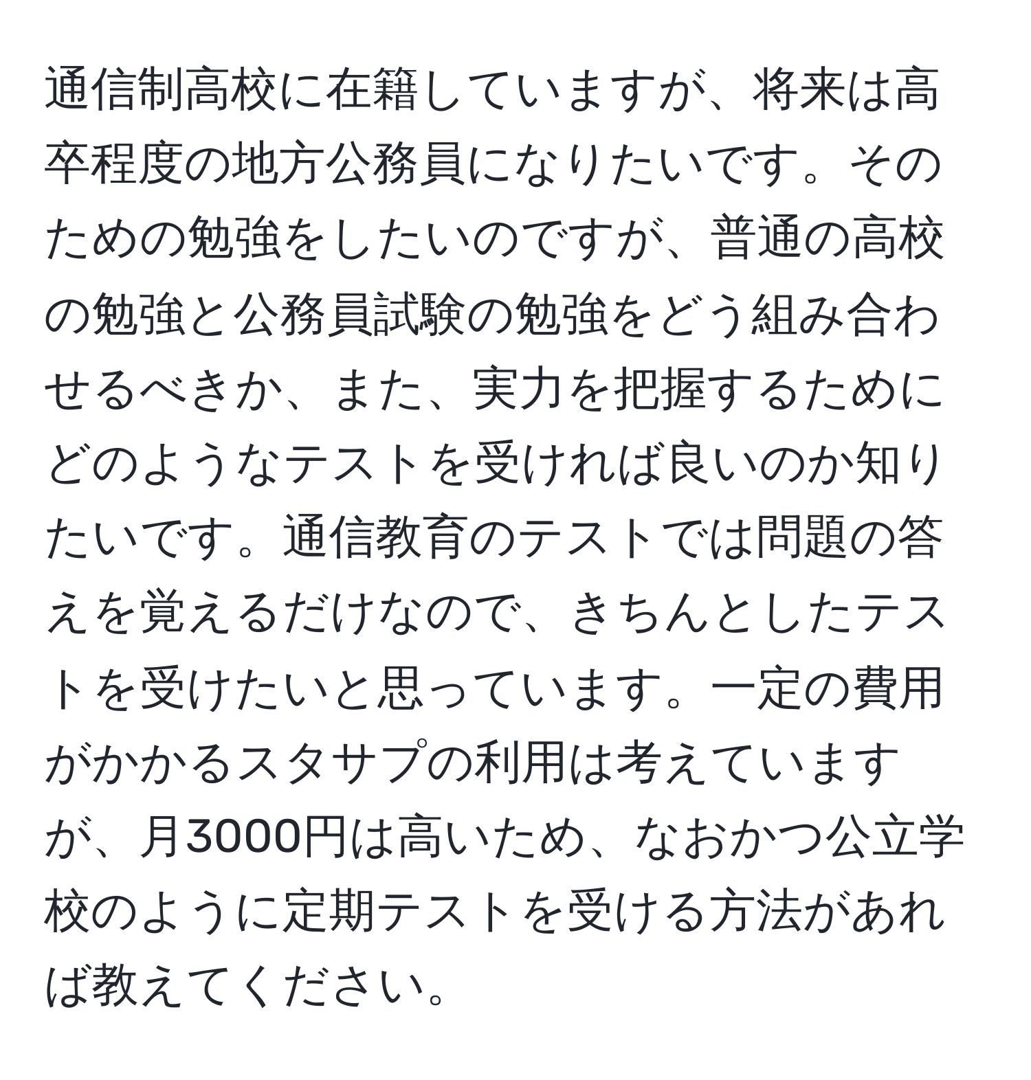 通信制高校に在籍していますが、将来は高卒程度の地方公務員になりたいです。そのための勉強をしたいのですが、普通の高校の勉強と公務員試験の勉強をどう組み合わせるべきか、また、実力を把握するためにどのようなテストを受ければ良いのか知りたいです。通信教育のテストでは問題の答えを覚えるだけなので、きちんとしたテストを受けたいと思っています。一定の費用がかかるスタサプの利用は考えていますが、月3000円は高いため、なおかつ公立学校のように定期テストを受ける方法があれば教えてください。