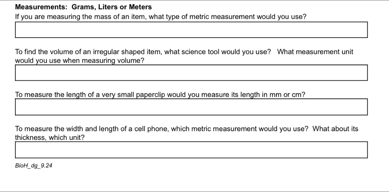 Measurements: Grams, Liters or Meters
If you are measuring the mass of an item, what type of metric measurement would you use? 
To find the volume of an irregular shaped item, what science tool would you use? What measurement unit 
would you use when measuring volume? 
To measure the length of a very small paperclip would you measure its length in mm or cm? 
To measure the width and length of a cell phone, which metric measurement would you use? What about its 
thickness, which unit? 
BioH_dg_9.24