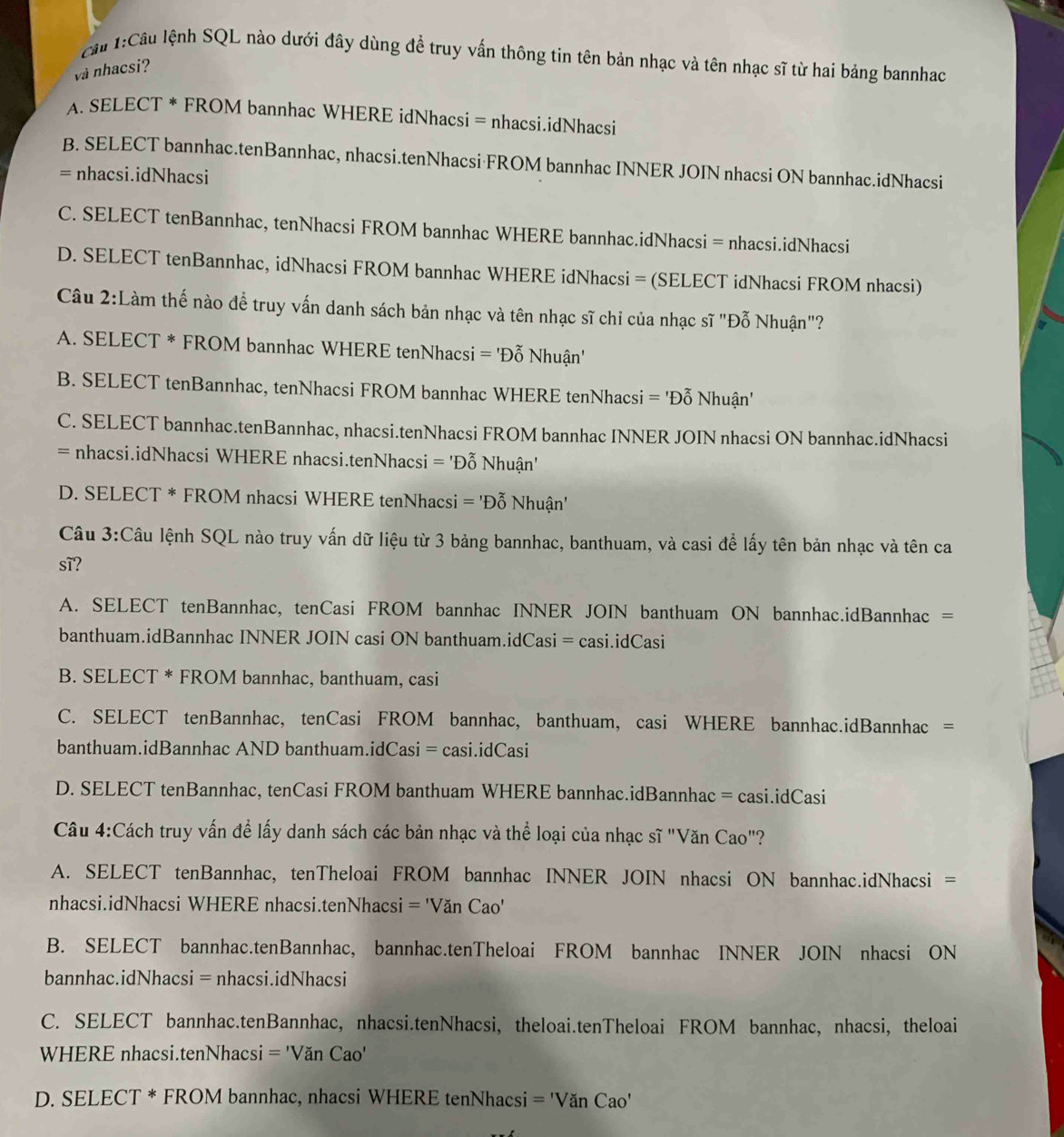 cầu 1:Cầu lệnh SQL nào dưới đây dùng đề truy vấn thông tin tên bản nhạc và tên nhạc sĩ từ hai bảng bannhac
và nhacsi?
A. SELECT * FROM bannhac WHERE idNhacsi = nhacsi.idNhacsi
B. SELECT bannhac.tenBannhac, nhacsi.tenNhacsi·FROM bannhac INNER JOIN nhacsi ON bannhac.idNhacsi
= nhacsi.idNhacsi
C. SELECT tenBannhac, tenNhacsi FROM bannhac WHERE bannhac.idNhacsi = nhacsi.idNhacsi
D. SELECT tenBannhac, idNhacsi FROM bannhac WHERE idNhacsi = (SELECT idNhacsi FROM nhacsi)
Câu 2:Làm thế nào để truy vấn danh sách bản nhạc và tên nhạc sĩ chi của nhạc sĩ "Đỗ Nhuận"?
A. SELECT * FROM bannhac WHERE tenNhacsi ='D_0^(gamma) Nhuận'
B. SELECT tenBannhac, tenNhacsi FROM bannhac WHERE tenNhacsi = 'Đỗ Nhuận'
C. SELECT bannhac.tenBannhac, nhacsi.tenNhacsi FROM bannhac INNER JOIN nhacsi ON bannhac.idNhacsi
= nhacsi.idNhacsi WHERE nhacsi.tenNhacsi = 'Đỗ Nhuận'
D. SELECT * FROM nhacsi WHERE tenNhacsi = DC Nhuận'
Câu 3:Câu lệnh SQL nào truy vấn dữ liệu từ 3 bảng bannhac, banthuam, và casi để lấy tên bản nhạc và tên ca
sĩ?
A. SELECT tenBannhac, tenCasi FROM bannhac INNER JOIN banthuam ON bannhac.idBannhac =
banthuam.idBannhac INNER JOIN casi ON banthuam.idCasi = casi.idCasi
B. SELECT * FROM bannhac, banthuam, casi
C. SELECT tenBannhac, tenCasi FROM bannhac, banthuam, casi WHERE bannhac.idBannhac =
banthuam.idBannhac AND banthuam.idCasi = casi.idCasi
D. SELECT tenBannhac, tenCasi FROM banthuam WHERE bannhac.idBannhac = casi.idCasi
Câu 4:Cách truy vấn để lấy danh sách các bản nhạc và thể loại của nhạc sĩ "Văn Cao"?
A. SELECT tenBannhac, tenTheloai FROM bannhac INNER JOIN nhacsi ON bannhac.idNhacsi =
nhacsi.idNhacsi WHERE nhacsi.tenNhacsi = 'Văn Cao'
B. SELECT bannhac.tenBannhac, bannhac.tenTheloai FROM bannhac INNER JOIN nhacsi ON
bannhac.idNhacsi = nhacsi.idNhacsi
C. SELECT bannhac.tenBannhac, nhacsi.tenNhacsi, theloai.tenTheloai FROM bannhac, nhacsi, theloai
WHERE nhacsi.tenNhacsi ='VanCao'
D. SELECT * FROM bannhac, nhacsi WHERE tenNhacsi ='VanCao'