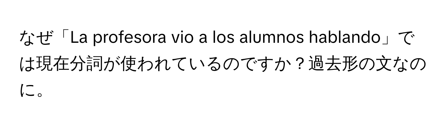 なぜ「La profesora vio a los alumnos hablando」では現在分詞が使われているのですか？過去形の文なのに。