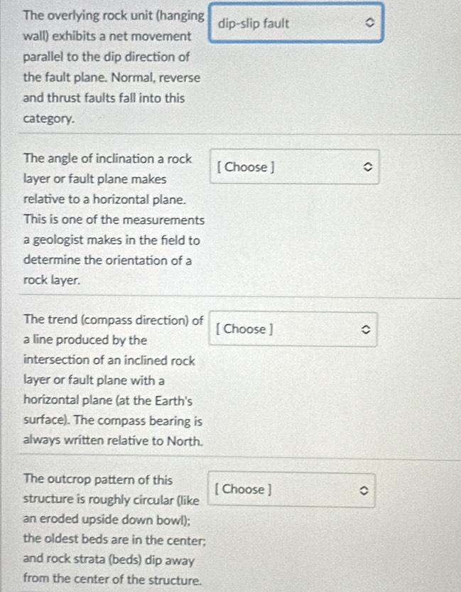 The overlying rock unit (hanging dip-slip fault 。 
wall) exhibits a net movement 
parallel to the dip direction of 
the fault plane. Normal, reverse 
and thrust faults fall into this 
category. 
The angle of inclination a rock [ Choose ] 
layer or fault plane makes 
relative to a horizontal plane. 
This is one of the measurements 
a geologist makes in the feld to 
determine the orientation of a 
rock layer. 
The trend (compass direction) of 
a line produced by the [ Choose ] 
intersection of an inclined rock 
layer or fault plane with a 
horizontal plane (at the Earth's 
surface). The compass bearing is 
always written relative to North. 
The outcrop pattern of this [ Choose ] 
structure is roughly circular (like 
an eroded upside down bowl); 
the oldest beds are in the center; 
and rock strata (beds) dip away 
from the center of the structure.