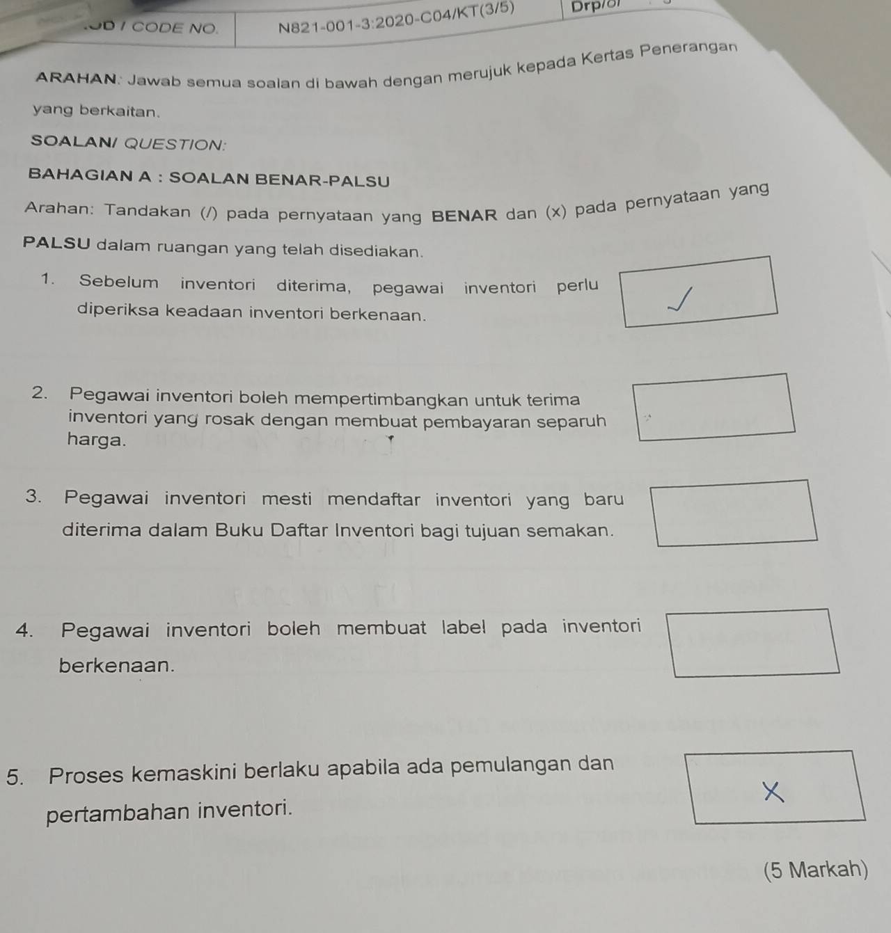 OD / CODE NO. N821-001-3:2020-C04/KT(3/5) Drp/o1 
ARAHAN: Jawab semua soalan di bawah dengan merujuk kepada Kertas Penerangan 
yang berkaitan. 
SOALAN/ QUESTION: 
BAHAGIAN A ： SOALAN BENAR-PALSU 
Arahan: Tandakan (/) pada pernyataan yang BENAR dan (x) pada pernyataan yang 
PALSU dalam ruangan yang telah disediakan. 
1. Sebelum inventori diterima, pegawai inventori perlu 
diperiksa keadaan inventori berkenaan. 
2. Pegawai inventori boleh mempertimbangkan untuk terima 
inventori yang rosak dengan membuat pembayaran separuh 
harga. 
3. Pegawai inventori mesti mendaftar inventori yang baru 
diterima dalam Buku Daftar Inventori bagi tujuan semakan. 
4. Pegawai inventori boleh membuat label pada inventori 
berkenaan. 
5. Proses kemaskini berlaku apabila ada pemulangan dan 
pertambahan inventori. 
(5 Markah)