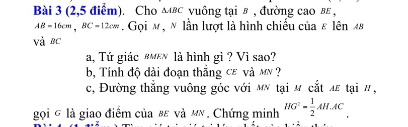 (2,5 điểm). Cho △ ABC vuông tại в , đường cao вε ,
AB=16cm, BC=12cm. Gọi м , ẽ lần lượt là hình chiếu của ε lên αβ
Và BC
a, Tứ giác вмεn là hình gì ? Vì sao? 
b, Tính độ dài đoạn thắng cê và mN ? 
c, Đường thắng vuông góc với мỹ tại m cắt λε tại # , 
gọi g là giao điểm của bε và мỹ . Chứng minh HG^2= 1/2 AH.AC.